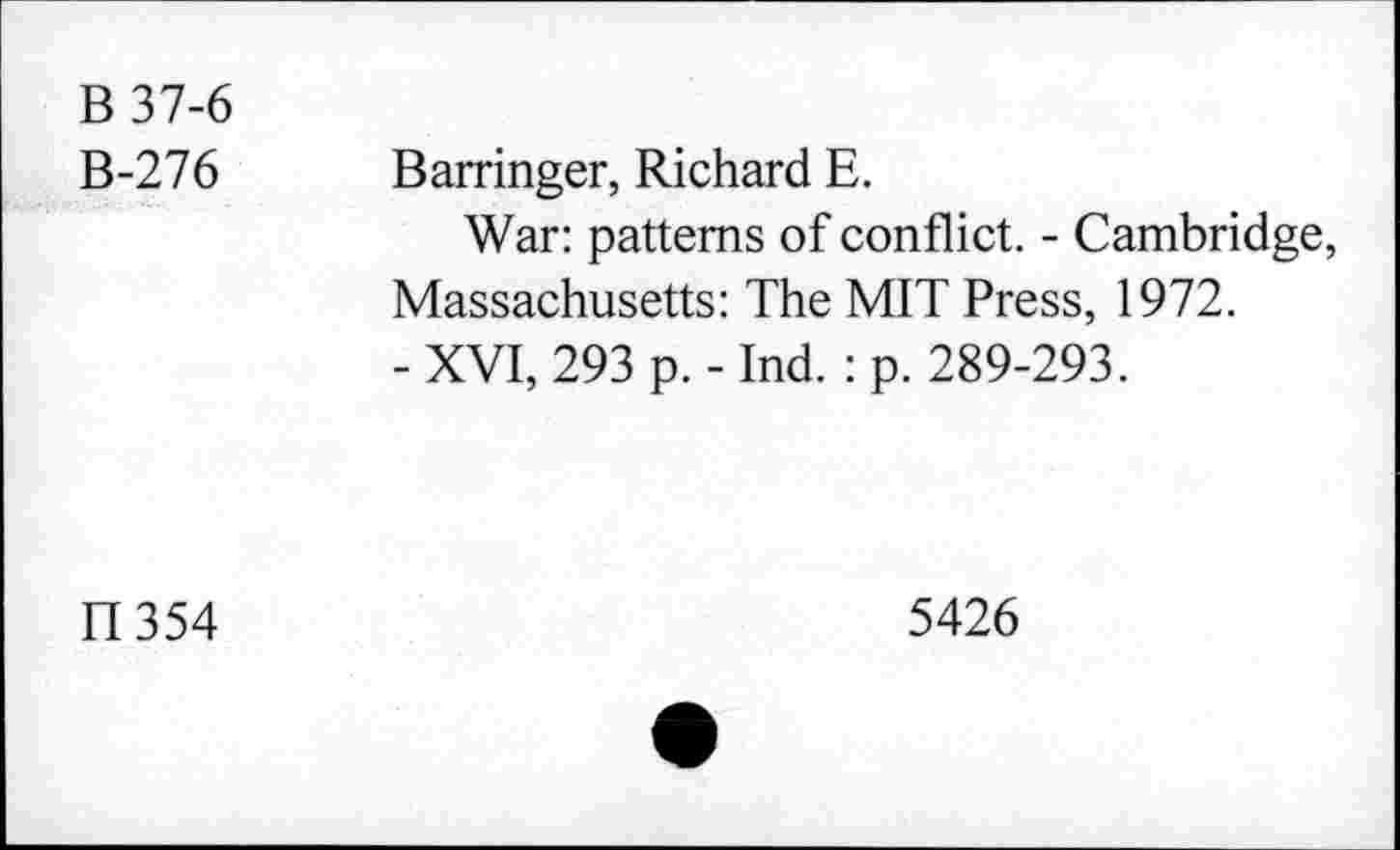 ﻿B 37-6 B-276	Barringer, Richard E. War: patterns of conflict. - Cambridge, Massachusetts: The MIT Press, 1972. - XVI, 293 p. - Ind. : p. 289-293.
II 354	5426